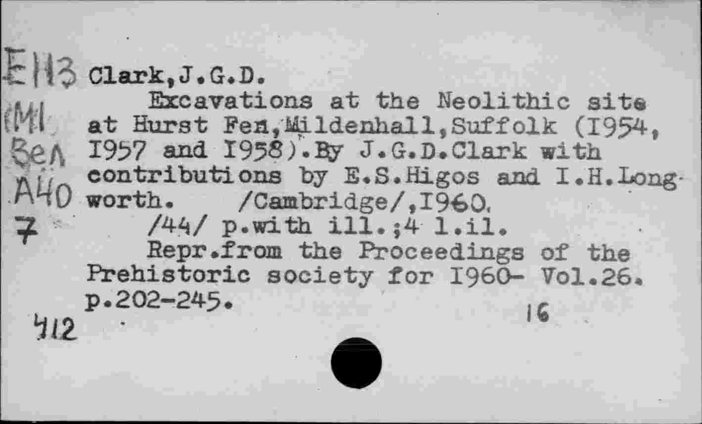 ﻿ЕНЗ (HI бел Ä4o ? '
112
Clark,J.G.D.
Excavations at the Neolithic site at Hurst Fen,Mildenhall,Suffolk (1954» 1957 and 1958).Ду J.G.D.Clark with ' contributions by E.S.Higos and I.H.Long-worth. /Cambridge/,I960,
/44/ p.with ill.j4 l.il.
Sepr.from the Proceedings of the Prehistoric society for I960- Vol.26. p.202-245.	1C